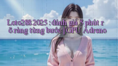 Loto288 2025 đánh giá 5 phút rõ ràng từng bước GPU Adreno