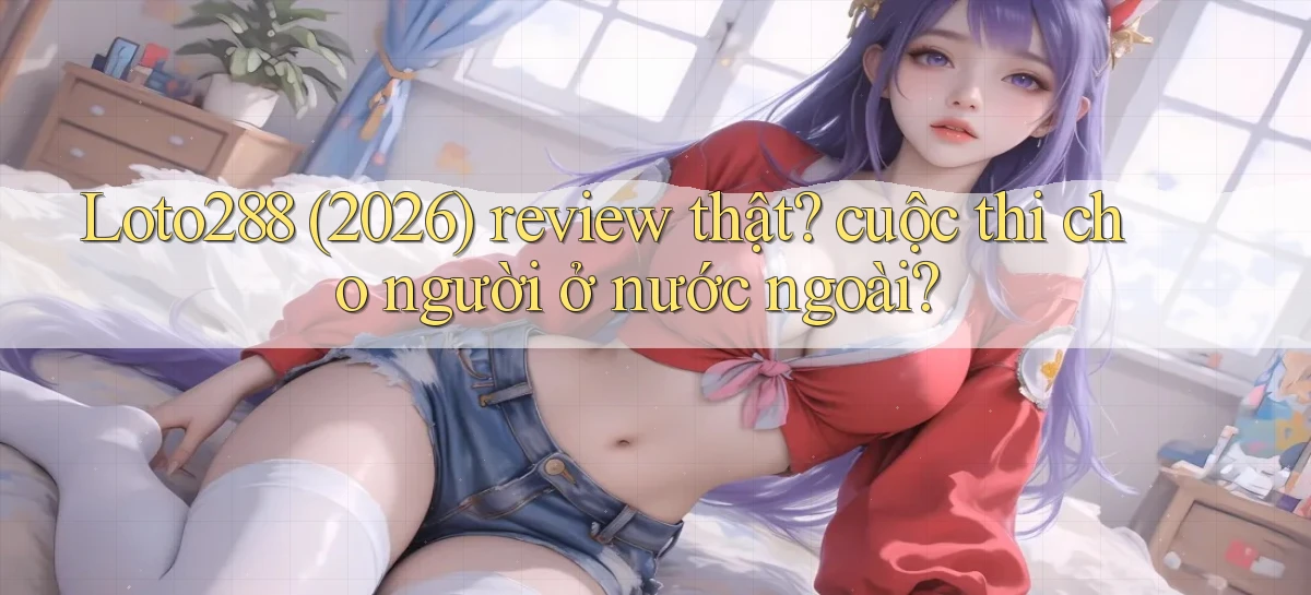 Loto288 (2026) review thật cuộc thi cho người ở nước ngoài