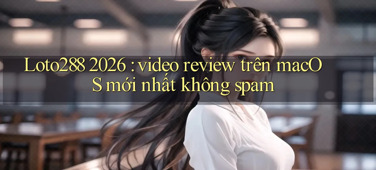 Loto288 2026 video review trên macOS mới nhất không spam