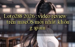 Loto288 2026 video review trên macOS mới nhất không spam