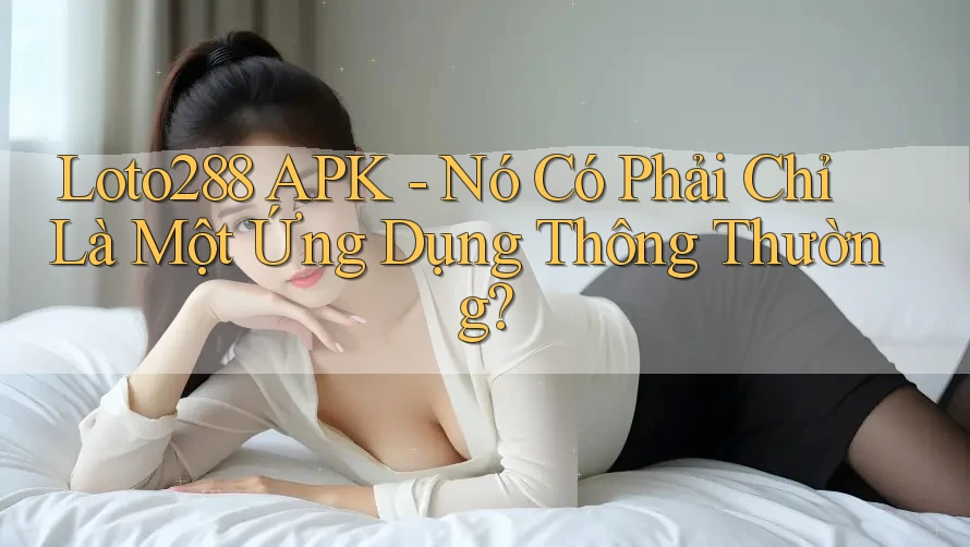 Loto288 APK - Nó Có Phải Chỉ Là Một Ứng Dụng Thông Thường?