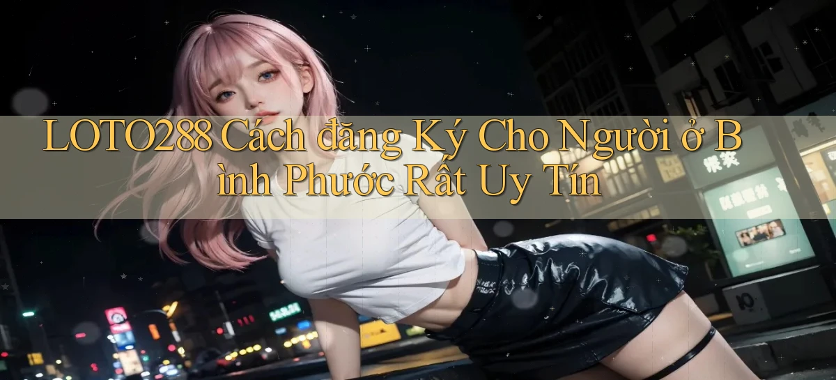 loto288 cách đăng ký cho người ở Bình Phước rất uy tín