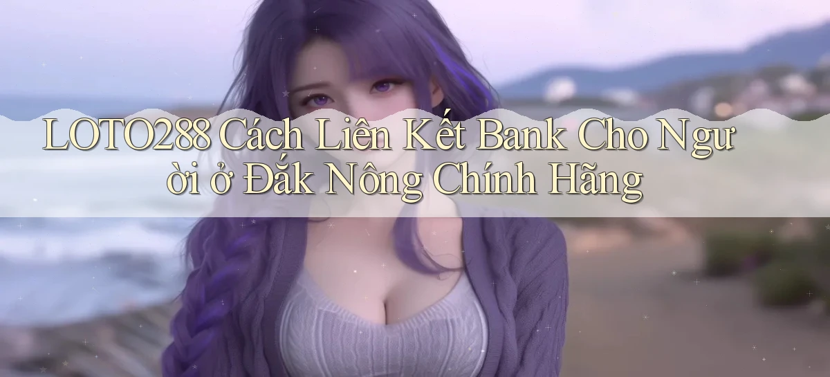 loto288 cách liên kết bank cho người ở Đắk Nông chính hãng