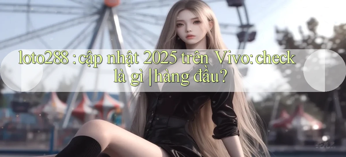 loto288 cập nhật 2025 trên Vivo check là gì hàng đầu