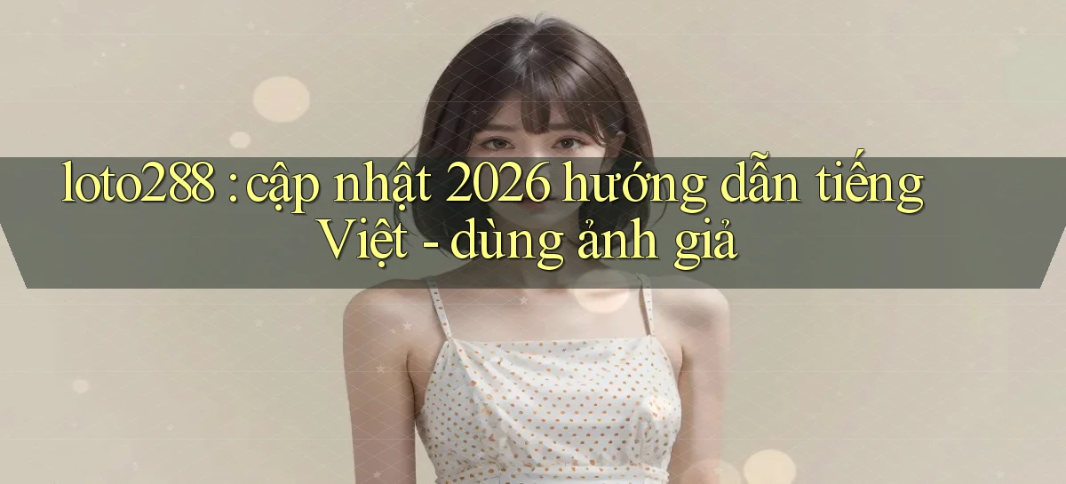 loto288 cập nhật 2026 hướng dẫn tiếng Việt   dùng ảnh giả