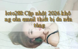 loto288 cập nhật 2026 không cần email thiết bị đa nền tảng