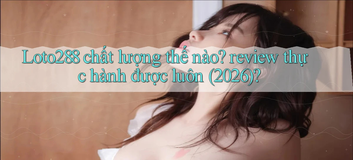 Loto288 chất lượng thế nào review thực hành được luôn (2026)