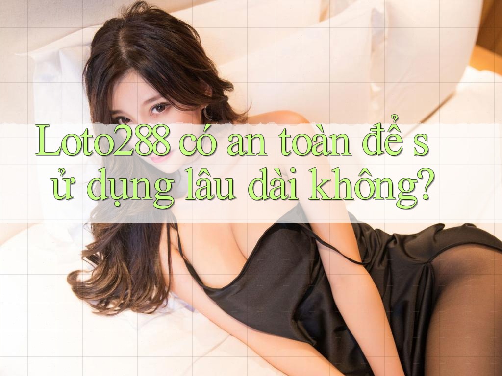 Loto288 có an toàn để sử dụng lâu dài không?