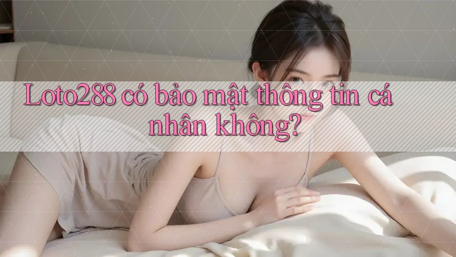 Loto288 có bảo mật thông tin cá nhân không?