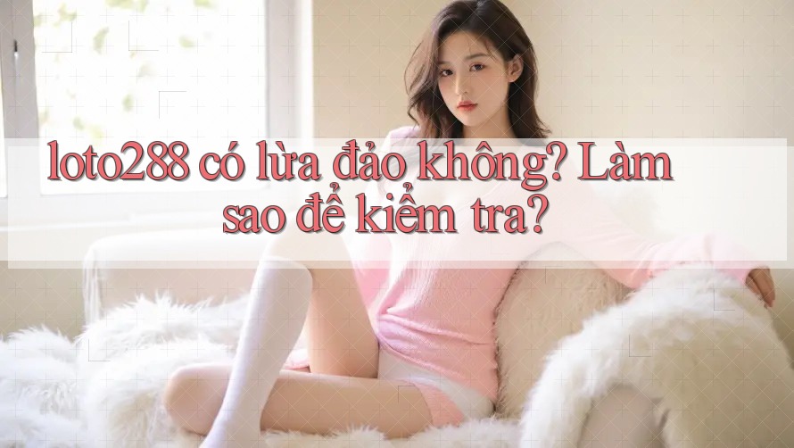loto288 có lừa đảo không? Làm sao để kiểm tra?