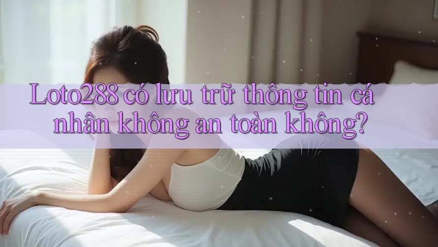 Loto288 có lưu trữ thông tin cá nhân không an toàn không?