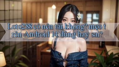 Loto288 có nên tải không mẹo trên Android 14 đúng hay sai