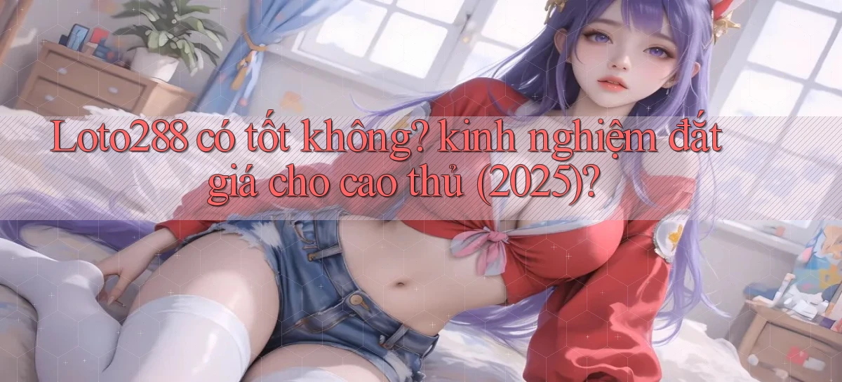 Loto288 có tốt không kinh nghiệm đắt giá cho cao thủ (2025)
