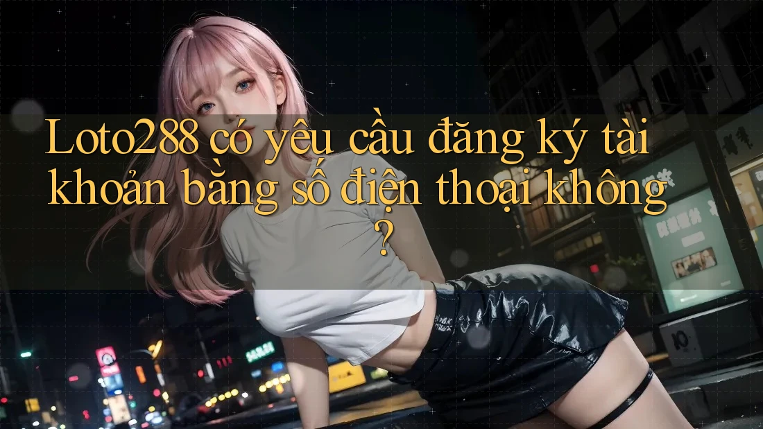 Loto288 có yêu cầu đăng ký tài khoản bằng số điện thoại không?