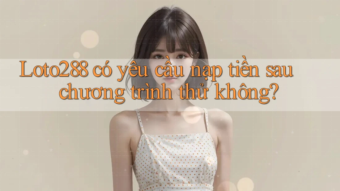 Loto288 có yêu cầu nạp tiền sau chương trình thử không?