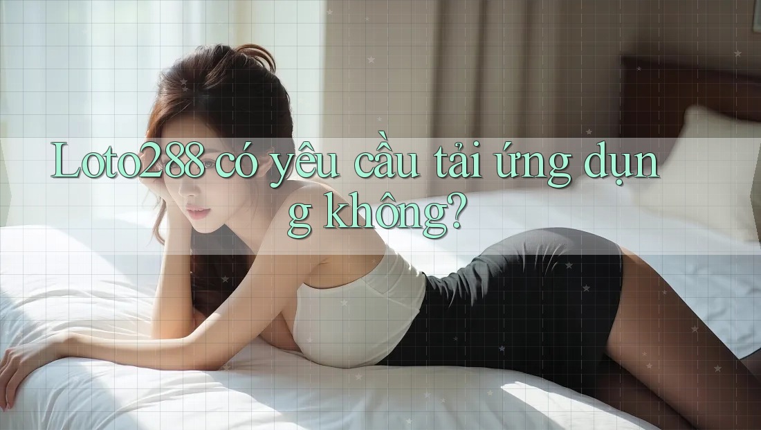 Loto288 có yêu cầu tải ứng dụng không?