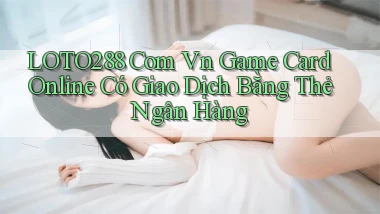 loto288 com vn game card online có giao dịch bằng thẻ ngân hàng