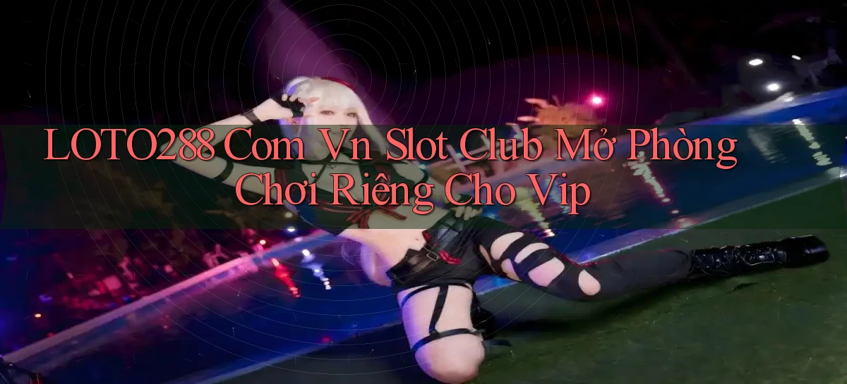 loto288 com vn slot club mở phòng chơi riêng cho vip