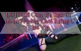loto288 com vn slot club mở phòng chơi riêng cho vip