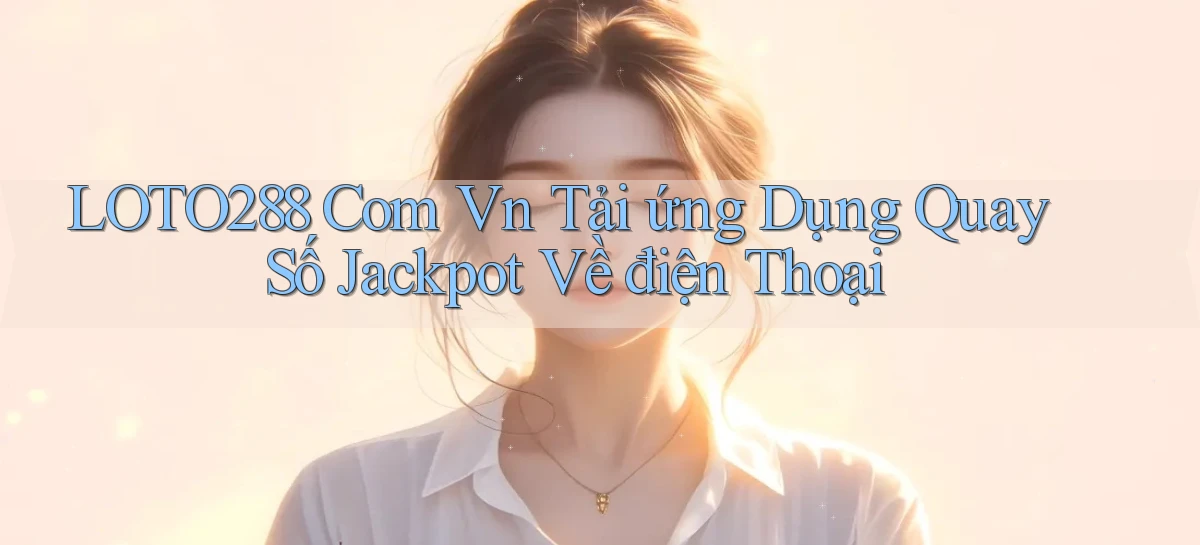 loto288 com vn tải ứng dụng quay số jackpot về điện thoại