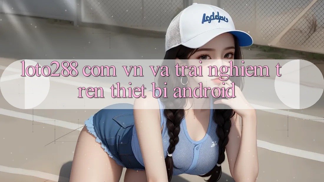 “loto288 com vn” và Trải Nghiệm Trên Thiết Bị Android