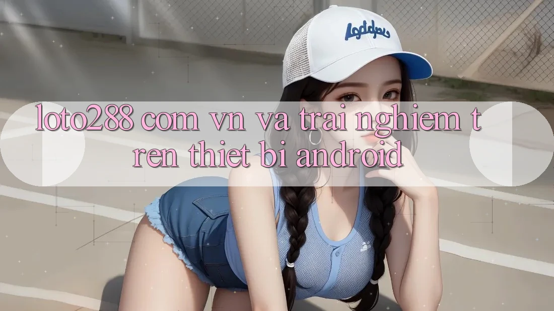 “loto288 com vn” và Trải Nghiệm Trên Thiết Bị Android