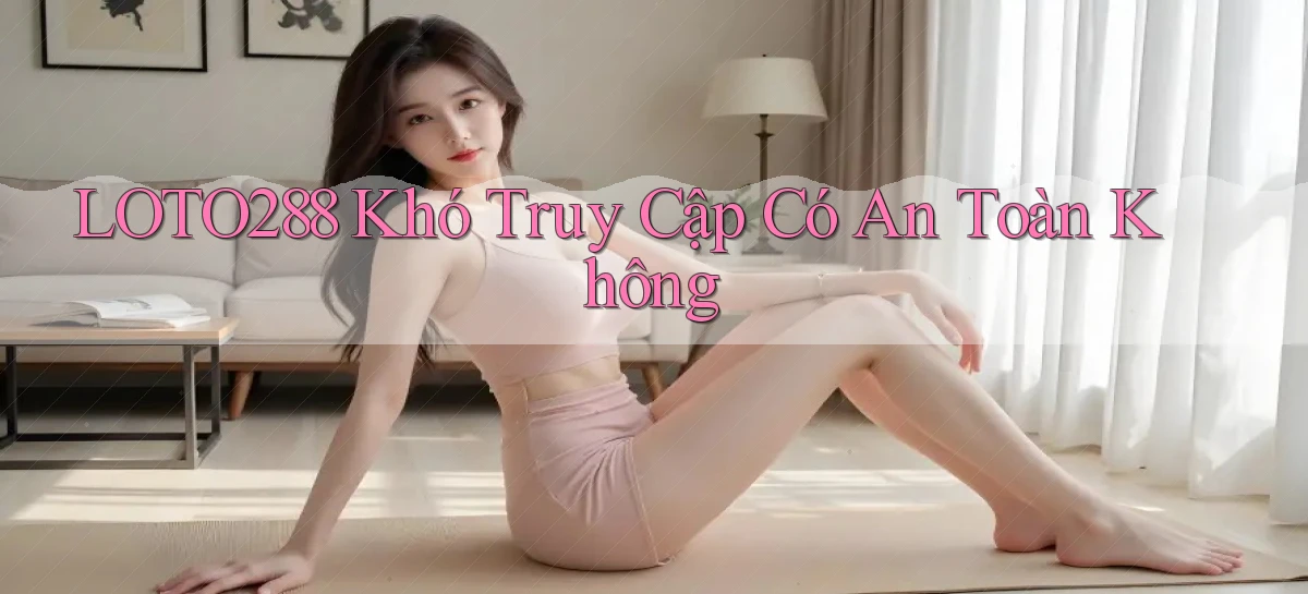 loto288 khó truy cập có an toàn không