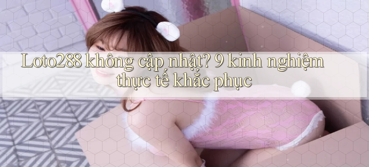 Loto288 không cập nhật 9 kinh nghiệm thực tế khắc phục