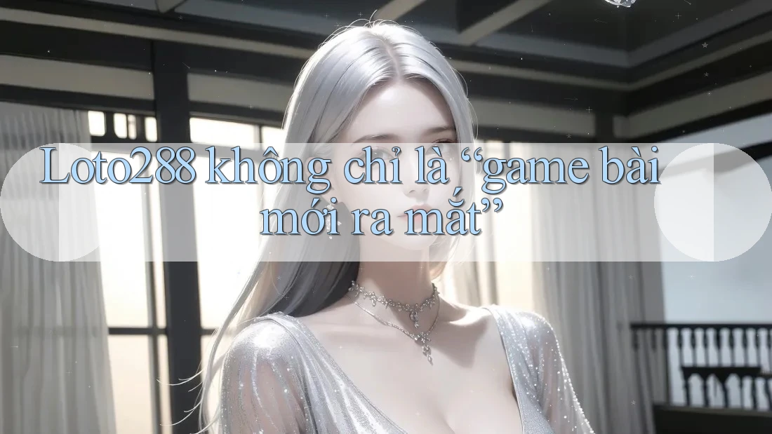 Loto288 không chỉ là “game bài mới ra mắt”