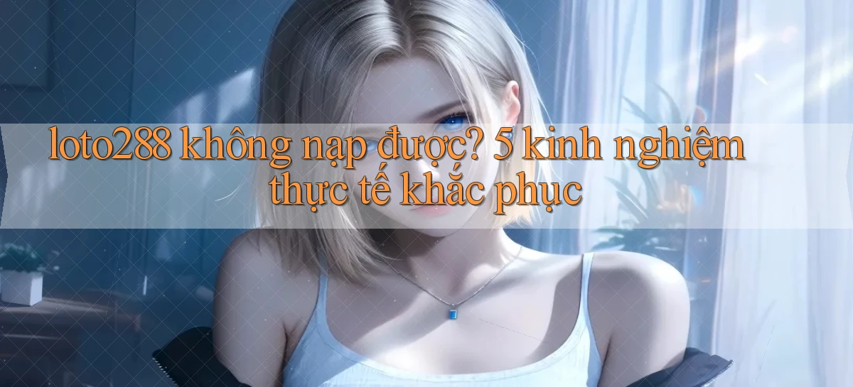 loto288 không nạp được 5 kinh nghiệm thực tế khắc phục