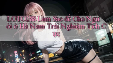 loto288 làm sao để cho người ở Hà Nam trải nghiệm tích cực