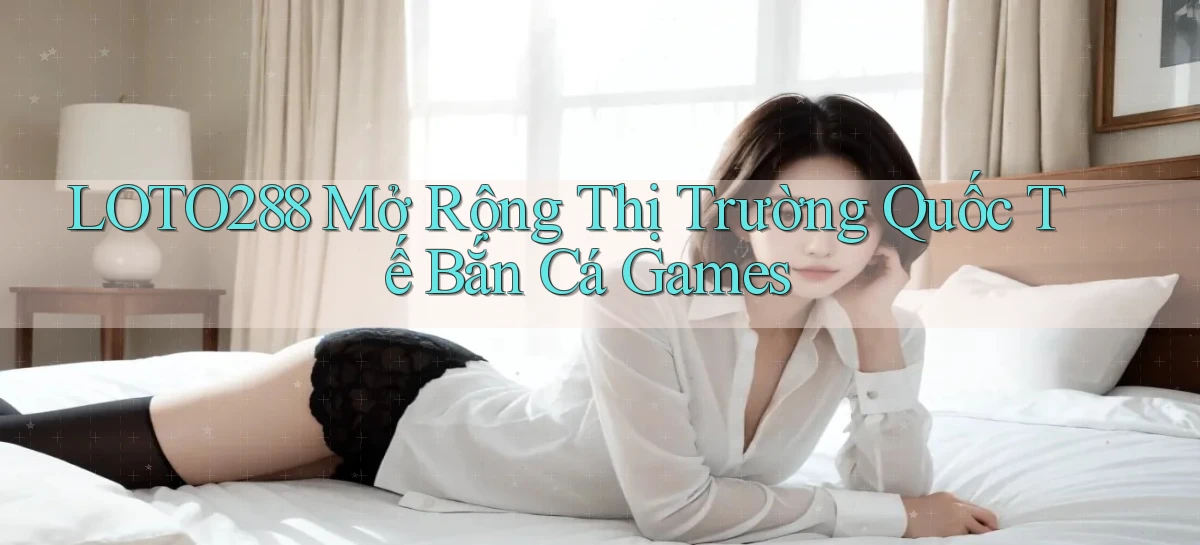 loto288  mở rộng thị trường quốc tế bắn cá games