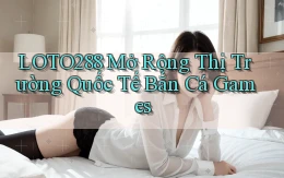 loto288  mở rộng thị trường quốc tế bắn cá games