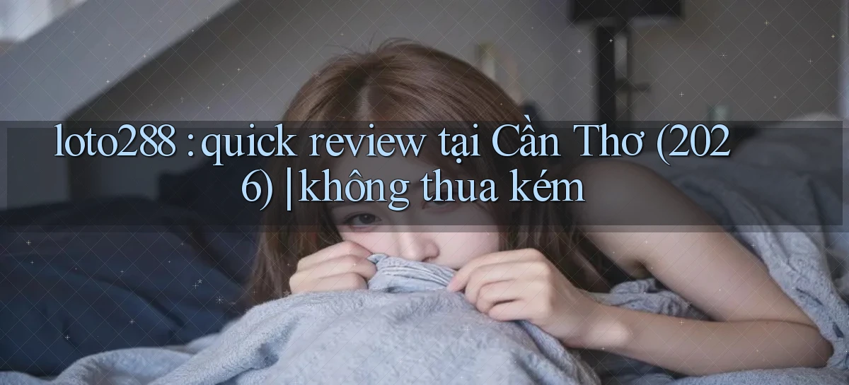 loto288 quick review tại Cần Thơ (2026) không thua kém