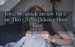loto288 quick review tại Cần Thơ (2026) không thua kém