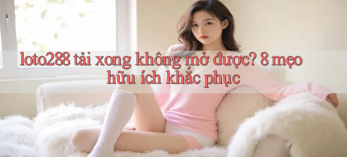 loto288 tải xong không mở được 8 mẹo hữu ích khắc phục