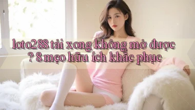 loto288 tải xong không mở được 8 mẹo hữu ích khắc phục