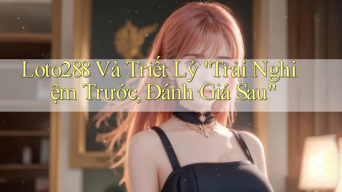 Loto288 Và Triết Lý “Trải Nghiệm Trước, Đánh Giá Sau”