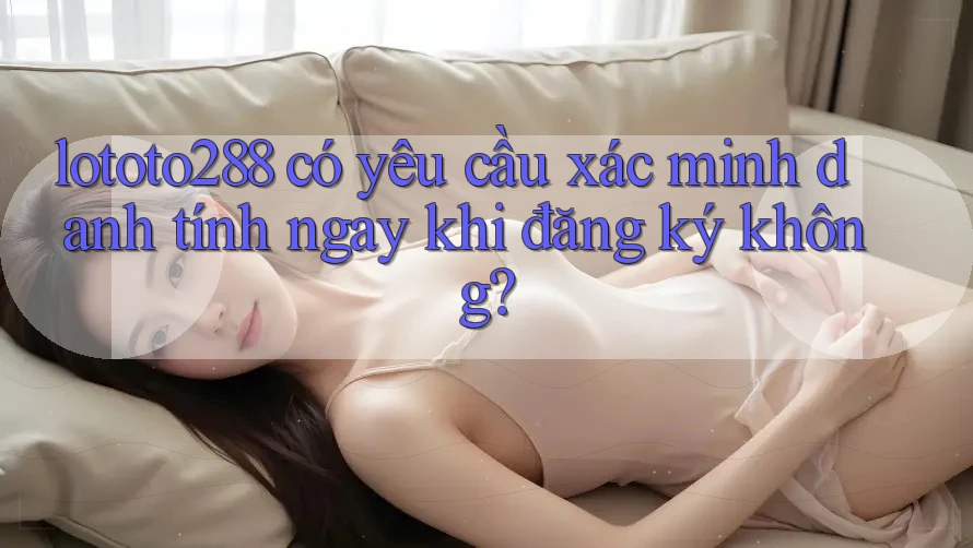 lototo288 có yêu cầu xác minh danh tính ngay khi đăng ký không?