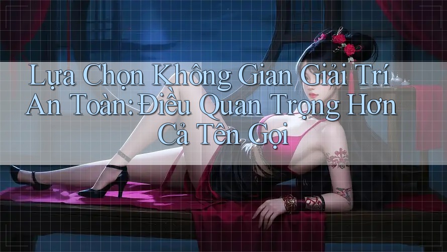 Lựa Chọn Không Gian Giải Trí An Toàn: Điều Quan Trọng Hơn Cả Tên Gọi