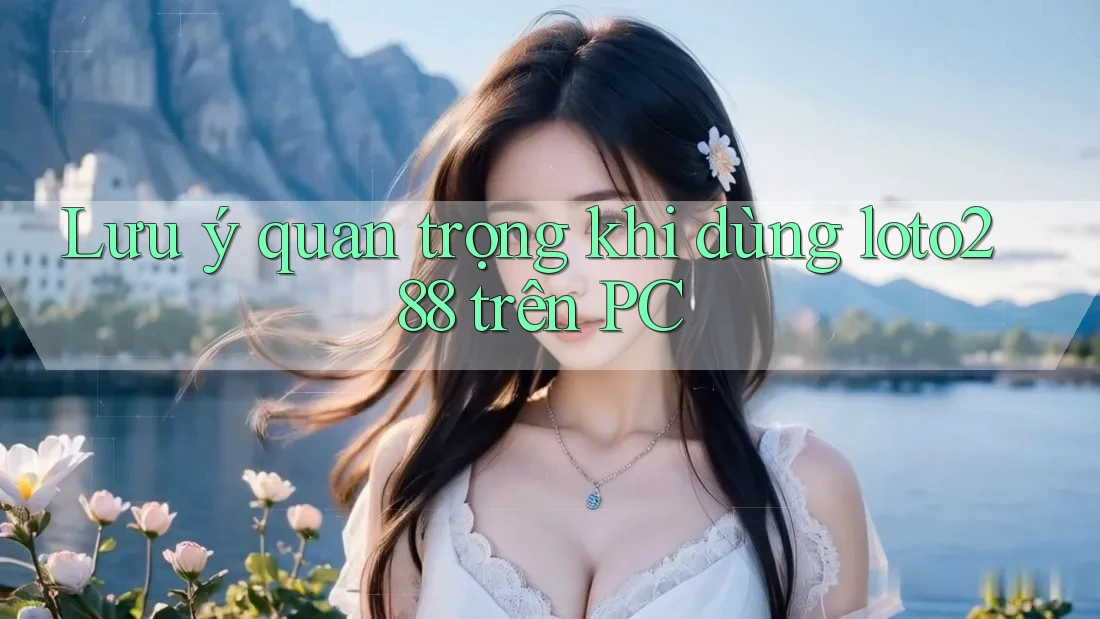 Lưu ý quan trọng khi dùng loto288 trên PC