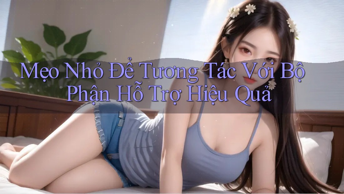 Mẹo Nhỏ Để Tương Tác Với Bộ Phận Hỗ Trợ Hiệu Quả