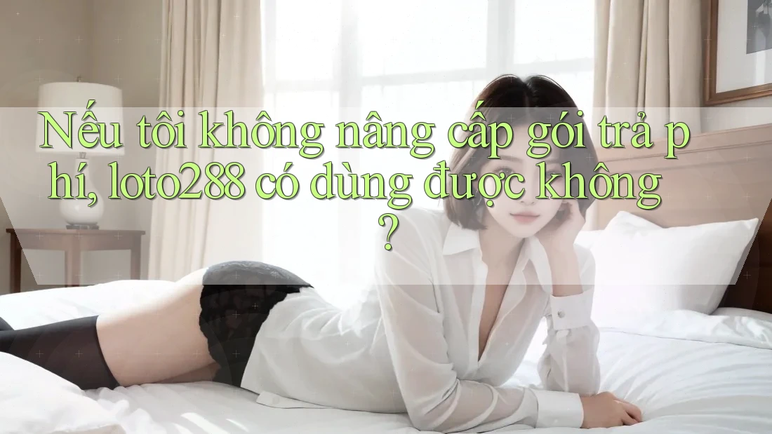 Nếu tôi không nâng cấp gói trả phí, loto288 có dùng được không?