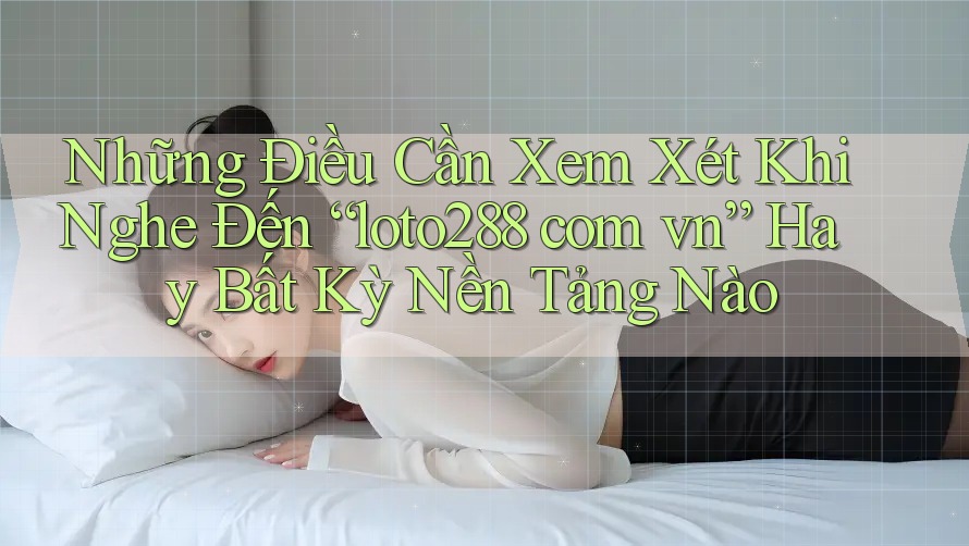 Những Điều Cần Xem Xét Khi Nghe Đến “loto288 com vn” Hay Bất Kỳ Nền Tảng Nào