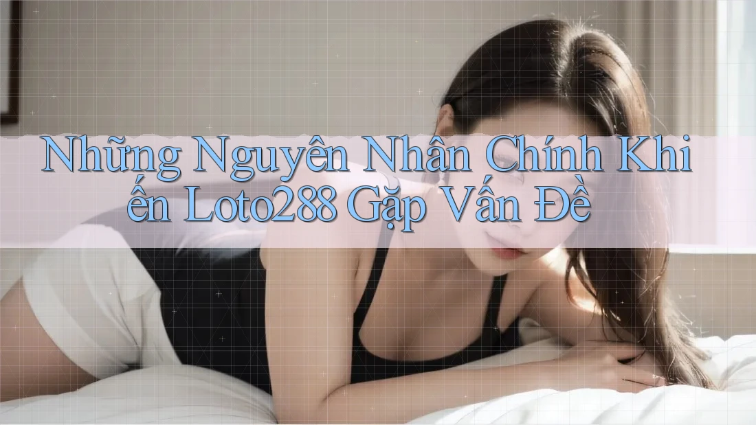 Những Nguyên Nhân Chính Khiến Loto288 Gặp Vấn Đề