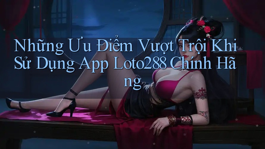 Những Ưu Điểm Vượt Trội Khi Sử Dụng App Loto288 Chính Hãng