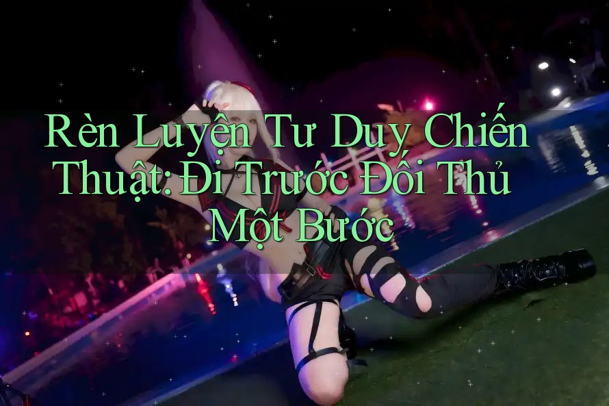 Rèn Luyện Tư Duy Chiến Thuật: Đi Trước Đối Thủ Một Bước