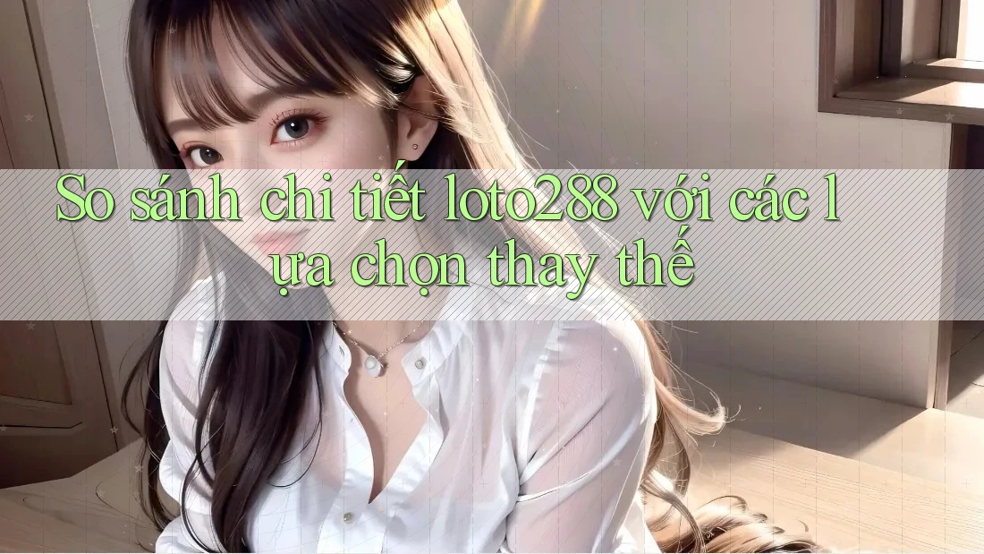 So sánh chi tiết loto288 với các lựa chọn thay thế