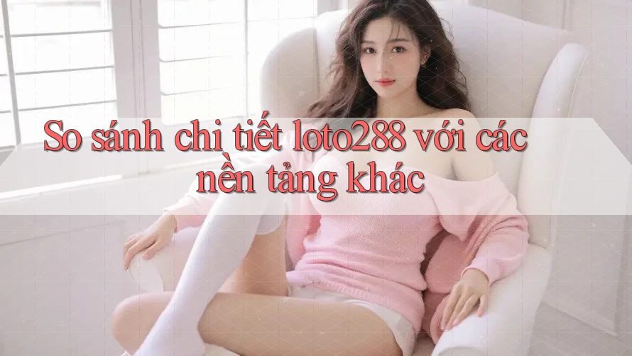 So sánh chi tiết loto288 với các nền tảng khác