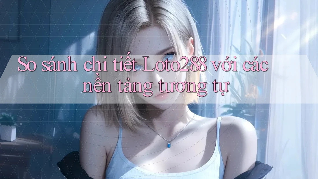 So sánh chi tiết Loto288 với các nền tảng tương tự